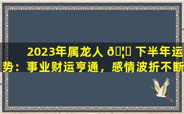 2023年属龙人 🦋 下半年运势：事业财运亨通，感情波折不断